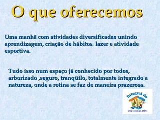 O que oferecemos
Uma manhã com atividades diversificadas unindo
aprendizagem, criação de hábitos, lazer e atividade
                         hábitos
esportiva.


 Tudo isso num espaço já conhecido por todos,
 arborizado ,seguro, tranqüilo, totalmente integrado a
 natureza, onde a rotina se faz de maneira prazerosa.
  
 
