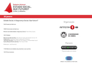 Debates Antena1
                    ESTADO SOCIAL.
                    QUE FUTURO?
                    5 dias, 5 debates.


25 janeiro

Estado Social. A Segurança Social. Que futuro?
                                                                             Organização
9h45 Sessão de Abertura



10h00 Intervenção de Abertura

Ministro da Solidariedade e Segurança Social, Pedro Mota Soares


10h15 Debate

Manuel Carvalho da Silva, Prof. Doutor Centro de Estudos Sociais, UC
Sérgio Aires, Presidente Rede Europeia Anti-Probreza
José Vieira da Silva, antigo Ministro do Trabalho e Solidariedade Social
Carlos Manuel Pereira da Silva, Prof. Doutor ISEG
                                                                                Parceiro
Moderação: José Guerreiro



11h30 Abertura do debate aos presentes e aos ouvintes

                                                                           Transmissão em direto
12h15 Encerramento
 