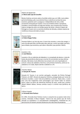 Padeira de Aljubarrota
de Maria João Lopo de Carvalho
Muitas histórias correram sobre a humilde mulher que, em 1385, numa aldeia
perto de Alcobaça, pôs a sua extrema força e valentia ao serviço da causa
nacional, ajudando assim a assegurar a independência de reino, então
seriamente ameaçada por Castela. É nos seus lendários feitos e peripécias,
contados e acrescentados ao longo dos tempos, que se baseia este romance,
onde as intrigas da corte e os tímidos passos da rainha- infanta D. Beatriz de
Portugal se cruzam com os caminhos de Brites de Almeida, símbolo máximo da
resiliência e bravura de todo um povo.
Prometo Falhar
de Pedro Chagas Freitas
Prometo Falhar é um livro de amor. O amor dos amantes, o amor dos amigos, o
amor da mãe pelo filho, do filho pela mãe, pelo pai, o amor que abala, que toca,
que arrebata, que emociona, que cobre e descobre, que prende e liberta.
Levantar o Céu
de José Mattoso
Levantar o Céu os Labirintos da Sabedoria é a compilação de dezena e meia de
textos de proveniência diversa que o escritor foi escrevendo nas duas últimas
décadas. São textos muito diferentes mas sempre com uma inquietação em
comum: a busca da sabedoria. Este livro, num primeiro momento, centra-se na
sabedoria e na razão, depois aborda a sabedoria e a fé.
O Senhor Walser
de Gonçalo M. Tavares
Gonçalo M. Tavares é um escritor português, vencedor do Prémio Portugal
Telecom, em 2007. Através de pequenas histórias, protagonizadas por ícones da
literatura mundial, o autor trata de problemas universais. Nesta obra, o autor
tece uma teia imaginativa entre personagens que moram todas no mesmo
bairro, talvez um bairro de referências literárias do autor, sendo que o Senhor
Walser (Robert Walser, famoso contista russo) é o vizinho mais periférico do
bairro.
A Musa Irregular
de Fernando Assis Pacheco
Em 1991, Fernando Assis Pacheco reuniu o conjunto da sua poesia neste único
volume, intitulado A Musa Irregular. Trata-se de uma poesia que dá muita
atenção ao quotidiano e é marcadamente autobiográfica, revelando-nos um
percurso de um homem sensível através de uma vida cheia de peripécias.
 