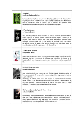 Vai Brasil
de Alexandra Lucas Coelho
Trata-se do terceiro livro da autora na Coleção de Literatura de Viagens. Uma
viagem pelo Brasil, onde Alexandra Lucas Coelho vive desde 2010. Nesta obra,
tece-se uma trama onde se constata que o presente e o passado estão
presentes no futuro e que o futuro está presente no passado.
O Terceiro Homem
de Graham Greene
Esta obra faz parte do Plano Nacional de Leitura. Também é recomendada,
como sugestão de leitura, para o Ensino Secundário e para a Formação de
Adultos. Este livro foi escrito em 1949 como argumento para um filme
realizado e interpretado por Orson Welles. É uma das mais importantes
narrativas breves de autor que, como ninguém, se debruçou sobre os
meandros do mundo da espionagem e da Guerra Fria.
As Mais Belas Histórias
de Hermann Hesse
Nesta seleção de treze contos, Hermann Hesse escreve ao ritmo das emoções,
sabendo abordar o universo da infância, da memória, do sonho e da
imaginação. É uma via para reencontrar um dos maiores escritores do século
XX.
História(s) do Estado Novo
de Marcelo Teixeira
Esta obra constitui uma viagem a uma época singular proporcionando ao
leitor a descoberta de frases admiráveis, protagonistas esquecidos e histórias
surpreendentes.
História(s) do Estado Novo passa em revista os acontecimentos ocorridos
entre 1933 e 1974. Aborda entre muitos outros temas a neutralidade de
Portugal durante a Segunda Guerra, a adesão do nosso país ao Plano
Marshall, a Primavera marcelista ou a Guerra Colonial.
The Hunger Games: Os Jogos da Fome – Livro I
de Suzanne Collins
O fenómeno literário do momento, mais de três anos consecutivos no top do
New York Times e AMAZON. Narrado na primeira pessoa, o livro acompanha a
jovem Katniss Everdeen que vive num país despótico chamado Panem –
localizado onde estariam os Estado Unidos da América.
 