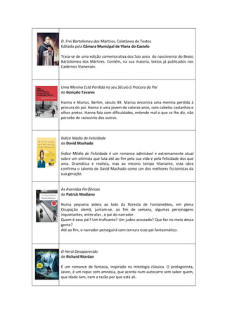 D. Frei Bartolomeu dos Mártires, Coletânea de Textos
Editado pela Câmara Municipal de Viana do Castelo
Trata-se de uma edição comemorativa dos 5oo anos do nascimento do Beato
Bartolomeu dos Mártires. Contém, na sua maioria, textos já publicados nos
Cadernos Vianenses.
Uma Menina Está Perdida no seu Século à Procura do Pai
de Gonçalo Tavares
Hanna e Marius, Berlim, século XX. Marius encontra uma menina perdida à
procura do pai. Hanna é uma jovem de catorze anos, com cabelos castanhos e
olhos pretos. Hanna fala com dificuldades, entende mal o que se lhe diz, não
percebe de raciocínio dos outros.
Índice Médio de Felicidade
de David Machado
Índice Médio de Felicidade é um romance admirável e extremamente atual
sobre um otimista que luta até ao fim pela sua vida e pela felicidade dos que
ama. Dramática e realista, mas ao mesmo tempo hilariante, esta obra
confirma o talento de David Machado como um dos melhores ficcionistas da
sua geração.
As Avenidas Periféricas
de Patrick Modiano
Numa pequena aldeia ao lado da floresta de Fontainebleu, em plena
Ocupação alemã, juntam-se, ao fim de semana, algumas personagens
inquietantes, entre elas , o pai do narrador.
Quem é esse pai? Um traficante? Um judeu acossado? Que faz no meio dessa
gente?
Até ao fim, o narrador perseguirá com ternura esse pai fantasmático.
O Herói Desaparecido
de Richard Riordan
É um romance de fantasia, inspirado na mitologia clássica. O protagonista,
Jason, é um rapaz com amnésia, que acorda num autocarro sem saber quem,
que idade tem, nem a razão por que está ali.
 