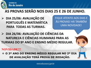 AS PROVAS SERÃO NOS DIAS 25 E 26 DE JUNHO.
FIQUE ATENTO AOS DIAS E
ÀS PROVAS! HÁ TAMBÉM
UMA NOVIDADE!
 DIA 25/06: AVALIAÇÃO DE
PORTUGUÊS E MATEMÁTICA
PARA TODAS AS TURMAS.
 DIA 26/06: AVALIAÇÃO DE CIÊNCIAS DA
NATUREZA E CIÊNCIAS HUMANAS PARA AS
TURMAS DO 9º ANO E ENSINO MÉDIO REGULAR.
NOVIDADE!!!
 O 3º ANO DO ENSINO MÉDIO REGULAR NO 2º DIA
DE AVALIAÇÃO TERÁ PROVA DE REDAÇÃO.
 