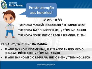 Preste atenção
aos horários!
1º DIA - 25/06
TURNO DA MANHÃ: INÍCIO 8:00H / TÉRMINO: 10:20H
TURNO DA TARDE: INÍCIO 14:00H / TÉRMINO: 16:20H
TURNO DA NOITE: INÍCIO 19:00H / TÉRMINO: 21:20H
2º DIA - 26/06 - TURNO DA MANHÃ:
 9º ANO ENSINO FUNDAMENTAL, 1º E 2º ANOS ENSINO MÉDIO
REGULAR: INÍCIO 8:00H / TÉRMINO: 10:20H
 3º ANO ENSINO MÉDIO REGULAR: INÍCIO 8:00H / TÉRMINO 11:50H
 