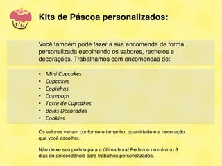 Kits de Páscoa personalizados:!
!
!
!
Você também pode fazer a sua encomenda de forma
personalizada escolhendo os sabores, recheios e
decorações. Trabalhamos com encomendas de:!
!
•  Mini	
  Cupcakes	
  
•  Cupcakes	
  
•  Copinhos	
  
•  Cakepops	
  
•  Torre	
  de	
  Cupcakes	
  
•  Bolos	
  Decorados	
  
•  Cookies	
  

Os valores variam conforme o tamanho, quantidade e a decoração
que você escolher.!
!
Não deixe seu pedido para a última hora! Pedimos no mínimo 3
dias de antecedência para trabalhos personalizados. !
 