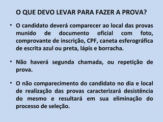 O QUE DEVO LEVAR PARA FAZER A PROVA?
• O candidato deverá comparecer ao local das provas
  munido de documento oficial com foto,
  comprovante de inscrição, CPF, caneta esferográfica
  de escrita azul ou preta, lápis e borracha.

• Não haverá segunda chamada, ou repetição de
  prova.

• O não comparecimento do candidato no dia e local
  de realização das provas caracterizará desistência
  do mesmo e resultará em sua eliminação do
  processo de seleção.
 