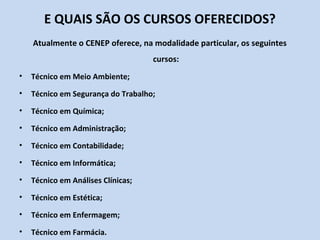 E QUAIS SÃO OS CURSOS OFERECIDOS?
    Atualmente o CENEP oferece, na modalidade particular, os seguintes
                                    cursos:
•   Técnico em Meio Ambiente;
•   Técnico em Segurança do Trabalho;
•   Técnico em Química;
•   Técnico em Administração;
•   Técnico em Contabilidade;
•   Técnico em Informática;
•   Técnico em Análises Clínicas;
•   Técnico em Estética;
•   Técnico em Enfermagem;
•   Técnico em Farmácia.
 