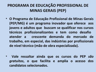 PROGRAMA DE EDUCAÇÃO PROFISSIONAL DE
             MINAS GERAIS (PEP)
• O Programa de Educação Profissional de Minas Gerais
  (PEP/MG) é um programa inovador que oferece aos
  jovens e adultos que buscam se qualificar nos cursos
  técnicos profissionalizantes e tem como desafio
  atender a crescente demanda do mercado de
  trabalho, em especial, das indústrias por profissionais
  de nível técnico (mão de obra especializada).

•    Vale ressaltar ainda que os cursos do PEP são
    gratuitos, o que facilita e amplia o acesso dos
    candidatos selecionados.
 