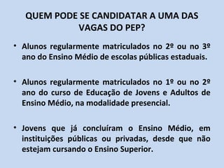 QUEM PODE SE CANDIDATAR A UMA DAS
            VAGAS DO PEP?
• Alunos regularmente matriculados no 2º ou no 3º
  ano do Ensino Médio de escolas públicas estaduais.

• Alunos regularmente matriculados no 1º ou no 2º
  ano do curso de Educação de Jovens e Adultos de
  Ensino Médio, na modalidade presencial.

• Jovens que já concluíram o Ensino Médio, em
  instituições públicas ou privadas, desde que não
  estejam cursando o Ensino Superior.
 