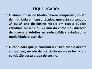 FIQUE LIGADO:
• O aluno do Ensino Médio deverá comprovar, no ato
  da matrícula em curso técnico, que está cursando o
  2º ou 3º ano do Ensino Médio em escola pública
  estadual, ou o 1º ou 2º ano do curso de Educação
  de Jovens e Adultos na rede pública estadual, na
  modalidade presencial.

• O candidato que já concluiu o Ensino Médio deverá
  comprovar, no ato da matrícula no curso técnico, a
  conclusão dessa etapa de ensino.
 