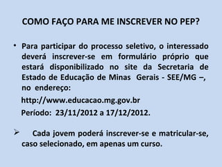 COMO FAÇO PARA ME INSCREVER NO PEP?

• Para participar do processo seletivo, o interessado
  deverá inscrever-se em formulário próprio que
  estará disponibilizado no site da Secretaria de
  Estado de Educação de Minas Gerais - SEE/MG –,
  no endereço:
  http://www.educacao.mg.gov.br
  Período: 23/11/2012 a 17/12/2012.

      Cada jovem poderá inscrever-se e matricular-se,
    caso selecionado, em apenas um curso.
 