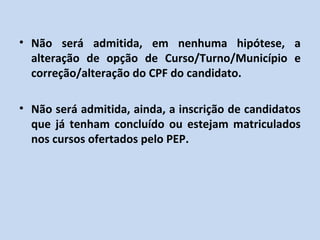 • Não será admitida, em nenhuma hipótese, a
  alteração de opção de Curso/Turno/Município e
  correção/alteração do CPF do candidato.

• Não será admitida, ainda, a inscrição de candidatos
  que já tenham concluído ou estejam matriculados
  nos cursos ofertados pelo PEP.
 