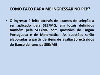 COMO FAÇO PARA ME INGRESSAR NO PEP?

• O ingresso é feito através de exames de seleção a
  ser aplicado pela SEE/MG, em locais definidos
  também pela SEE/MG com questões de Língua
  Portuguesa e de Matemática. As questões serão
  elaboradas a partir de itens de avaliação extraídos
  do Banco de Itens da SEE/MG.
 