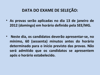 DATA DO EXAME DE SELEÇÃO:

• As provas serão aplicadas no dia 13 de janeiro de
  2013 (domingo) em horário definido pela SEE/MG.

• Neste dia, os candidatos deverão apresentar-se, no
  mínimo, 60 (sessenta) minutos antes do horário
  determinado para o início previsto das provas. Não
  será admitido que os candidatos se apresentem
  após o horário estabelecido.
 