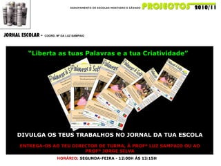 AGRUPAMENTO DE ESCOLAS MOSTEIRO E CÁVADO JORNAL ESCOLAR -  COORD. Mª DA LUZ SAMPAIO DIVULGA OS TEUS TRABALHOS NO JORNAL DA TUA ESCOLA ENTREGA-OS AO TEU DIRECTOR DE TURMA, À PROFª LUZ SAMPAIO OU AO PROFº JORGE SILVA “ Liberta as tuas Palavras e a tua Criatividade” HORÁRIO:   SEGUNDA-FEIRA - 12:00H ÀS 13:15H 