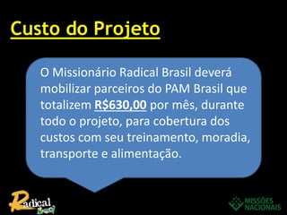 Custo do Projeto
O Missionário Radical Brasil deverá
mobilizar parceiros do PAM Brasil que
totalizem R$630,00 por mês, durante
todo o projeto, para cobertura dos
custos com seu treinamento, moradia,
transporte e alimentação.
 