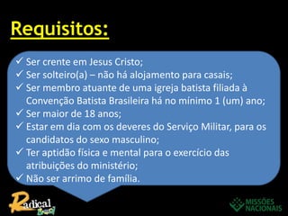 Requisitos:
 Ser crente em Jesus Cristo;
 Ser solteiro(a) – não há alojamento para casais;
 Ser membro atuante de uma igreja batista filiada à
Convenção Batista Brasileira há no mínimo 1 (um) ano;
 Ser maior de 18 anos;
 Estar em dia com os deveres do Serviço Militar, para os
candidatos do sexo masculino;
 Ter aptidão física e mental para o exercício das
atribuições do ministério;
 Não ser arrimo de família.
 
