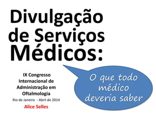 Divulgação
de Serviços
Médicos:
IX Congresso
Internacional de
Administração em
Oftalmologia
Rio de Janeiro - Abril de 2014
Alice Selles
O que todo
médico
deveria saber
 