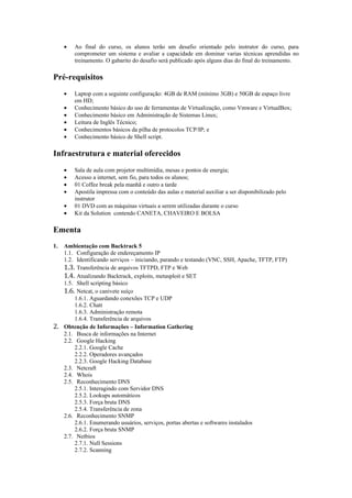 •   Ao final do curso, os alunos terão um desafio orientado pelo instrutor do curso, para
         comprometer um sistema e avaliar a capacidade em dominar varias técnicas aprendidas no
         treinamento. O gabarito do desafio será publicado após alguns dias do final do treinamento.

Pré-requisitos
     •   Laptop com a seguinte configuração: 4GB de RAM (mínimo 3GB) e 50GB de espaço livre
         em HD;
     •   Conhecimento básico do uso de ferramentas de Virtualização, como Vmware e VirtualBox;
     •   Conhecimento básico em Administração de Sistemas Linux;
     •   Leitura de Inglês Técnico;
     •   Conhecimentos básicos da pilha de protocolos TCP/IP; e
     •   Conhecimento básico de Shell script.

Infraestrutura e material oferecidos
     •   Sala de aula com projetor multimídia, mesas e pontos de energia;
     •   Acesso a internet, sem fio, para todos os alunos;
     •   01 Coffee break pela manhã e outro a tarde
     •   Apostila impressa com o conteúdo das aulas e material auxiliar a ser disponibilizado pelo
         instrutor
     •   01 DVD com as máquinas virtuais a serem utilizadas durante o curso
     •   Kit da Solution contendo CANETA, CHAVEIRO E BOLSA

Ementa
1. Ambientação com Backtrack 5
   1.1. Configuração de endereçamento IP
   1.2. Identificando serviços – iniciando, parando e testando (VNC, SSH, Apache, TFTP, FTP)
   1.3. Transferência de arquivos TFTPD, FTP e Web
   1.4. Atualizando Backtrack, exploits, metasploit e SET
   1.5. Shell scripting básico
   1.6. Netcat, o canivete suíço
       1.6.1. Aguardando conexões TCP e UDP
       1.6.2. Chatt
       1.6.3. Administração remota
       1.6.4. Transferência de arquivos
2. Obtenção de Informações – Information Gathering
   2.1. Busca de informações na Internet
   2.2. Google Hacking
       2.2.1. Google Cache
       2.2.2. Operadores avançados
       2.2.3. Google Hacking Database
   2.3. Netcraft
   2.4. Whois
   2.5. Reconhecimento DNS
       2.5.1. Interagindo com Servidor DNS
       2.5.2. Lookups automáticos
       2.5.3. Força bruta DNS
       2.5.4. Transferência de zona
   2.6. Reconhecimento SNMP
       2.6.1. Enumerando usuários, serviços, portas abertas e softwares instalados
       2.6.2. Força bruta SNMP
   2.7. Netbios
       2.7.1. Null Sessions
       2.7.2. Scanning
 