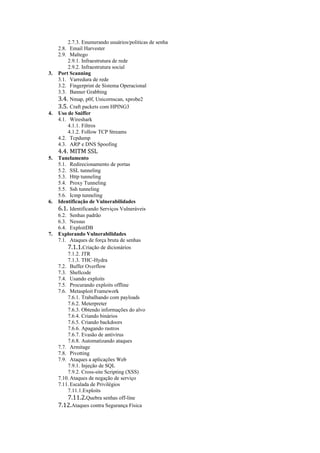 2.7.3. Enumerando usuários/politicas de senha
     2.8. Email Harvester
     2.9. Maltego
         2.9.1. Infraestrutura de rede
         2.9.2. Infraestrutura social
3.   Port Scanning
     3.1. Varredura de rede
     3.2. Fingerprint de Sistema Operacional
     3.3. Banner Grabbing
     3.4. Nmap, p0f, Unicornscan, xprobe2
     3.5. Craft packets com HPING3
4.   Uso de Sniffer
     4.1. Wireshark
         4.1.1. Filtros
         4.1.2. Follow TCP Streams
     4.2. Tcpdump
     4.3. ARP e DNS Spoofing
     4.4. MITM SSL
5.   Tunelamento
     5.1. Redirecionamento de portas
     5.2. SSL tunneling
     5.3. Http tunneling
     5.4. Proxy Tunneling
     5.5. Ssh tunneling
     5.6. Icmp tunneling
6.   Identificação de Vulnerabilidades
     6.1. Identificando Serviços Vulneráveis
     6.2. Senhas padrão
     6.3. Nessus
     6.4. ExploitDB
7.   Explorando Vulnerabilidades
     7.1. Ataques de força bruta de senhas
         7.1.1.Criação de dicionários
         7.1.2. JTR
         7.1.3. THC-Hydra
     7.2. Buffer Overflow
     7.3. Shellcode
     7.4. Usando exploits
     7.5. Procurando exploits offline
     7.6. Metasploit Framework
         7.6.1. Trabalhando com payloads
         7.6.2. Meterpreter
         7.6.3. Obtendo informações do alvo
         7.6.4. Criando binários
         7.6.5. Criando backdoors
         7.6.6. Apagando rastros
         7.6.7. Evasão de antivírus
         7.6.8. Automatizando ataques
     7.7. Armitage
     7.8. Pivotting
     7.9. Ataques a aplicações Web
         7.9.1. Injeção de SQL
         7.9.2. Cross-site Scripting (XSS)
     7.10. Ataques de negação de serviço
     7.11. Escalada de Privilégios
         7.11.1.Exploits
         7.11.2.Quebra senhas off-line
     7.12.Ataques contra Segurança Física
 