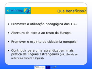 Que benefícios?


• Promover a utilização pedagógica das TIC.

• Abertura da escola ao resto da Europa.

• Promover o espírito de cidadania europeia.

• Contribuir para uma aprendizagem mais
  prática de línguas estrangeiras (não têm de se
  reduzir ao francês e inglês).
 