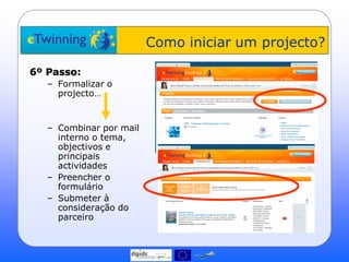 Como iniciar um projecto?

6º Passo:
   – Formalizar o
     projecto…


   – Combinar por mail
     interno o tema,
     objectivos e
     principais
     actividades
   – Preencher o
     formulário
   – Submeter à
     consideração do
     parceiro
 