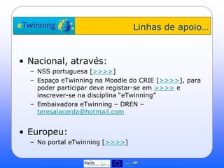 Linhas de apoio…


• Nacional, através:
  – NSS portuguesa [>>>>]
  – Espaço eTwinning na Moodle do CRIE [>>>>], para
    poder participar deve registar-se em >>>> e
    inscrever-se na disciplina “eTwinning”
  – Embaixadora eTwinning – DREN –
    teresalacerda@hotmail.com


• Europeu:
  – No portal eTwinning [>>>>]
 
