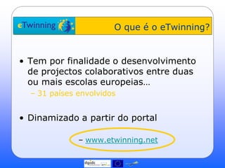 O que é o eTwinning?


• Tem por finalidade o desenvolvimento
  de projectos colaborativos entre duas
  ou mais escolas europeias…
  – 31 países envolvidos


• Dinamizado a partir do portal

              – www.etwinning.net
 