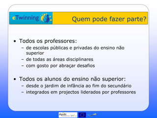 Quem pode fazer parte?


• Todos os professores:
  – de escolas públicas e privadas do ensino não
    superior
  – de todas as áreas disciplinares
  – com gosto por abraçar desafios


• Todos os alunos do ensino não superior:
  – desde o jardim de infância ao fim do secundário
  – integrados em projectos liderados por professores
 
