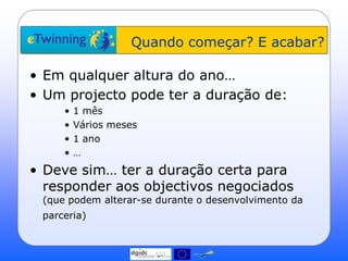 Quando começar? E acabar?

• Em qualquer altura do ano…
• Um projecto pode ter a duração de:
     •   1 mês
     •   Vários meses
     •   1 ano
     •   …
• Deve sim… ter a duração certa para
  responder aos objectivos negociados
 (que podem alterar-se durante o desenvolvimento da
 parceria)
 