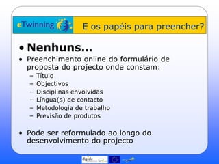 E os papéis para preencher?

• Nenhuns…
• Preenchimento online do formulário de
  proposta do projecto onde constam:
  –   Título
  –   Objectivos
  –   Disciplinas envolvidas
  –   Língua(s) de contacto
  –   Metodologia de trabalho
  –   Previsão de produtos

• Pode ser reformulado ao longo do
  desenvolvimento do projecto
 