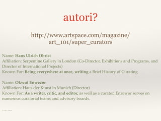 autori?
http://www.artspace.com/magazine/
art_101/super_curators
Name: Hans Ulrich Obrist
Afﬁliation: Serpentine Gallery in London (Co-Director, Exhibitions and Programs, and
Director of International Projects)
Known For: Being everywhere at once, writing a Brief History of Curating
Name: Okwui Enwezor
Afﬁliation: Haus der Kunst in Munich (Director)
Known For: As a writer, critic, and editor, as well as a curator, Enzewor serves on
numerous curatorial teams and advisory boards.
……..
 