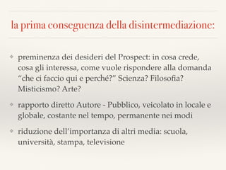 la prima conseguenza della disintermediazione:
❖ preminenza dei desideri del Prospect: in cosa crede,
cosa gli interessa, come vuole rispondere alla domanda
“che ci faccio qui e perché?” Scienza? Filosoﬁa?
Misticismo? Arte?
❖ rapporto diretto Autore - Pubblico, veicolato in locale e
globale, costante nel tempo, permanente nei modi
❖ riduzione dell’importanza di altri media: scuola,
università, stampa, televisione
 