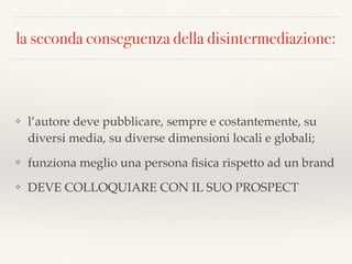 la seconda conseguenza della disintermediazione:
❖ l’autore deve pubblicare, sempre e costantemente, su
diversi media, su diverse dimensioni locali e globali;
❖ funziona meglio una persona ﬁsica rispetto ad un brand
❖ DEVE COLLOQUIARE CON IL SUO PROSPECT
 