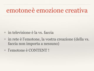 emotoneè emozione creativa
❖ in televisione è la vs. faccia
❖ in rete è l’emotone, la vostra creazione (della vs.
faccia non importa a nessuno)
❖ l’emotone è CONTENT !
 