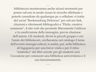 ….
bibliotecari mostreranno anche alcuni strumenti per
potere salvare in modo sicuro le ricerche effettuate e
poterle consultare da qualunque pc o cellulare: si tratta
del social "Bookmarking Delicious" per salvare link,
citazioni e riferimenti bibliograﬁci e "Flickr, creative
commons", il sito web che permette liberamente l'utilizzo
e la condivisione delle immagini, previa citazione
dell'autore. Gli studenti, divisi in piccoli gruppi e con
l'aiuto dei bibliotecari, cercheranno nel catalogo il tema
dell'evento (energia eolica); si andrà, poi, nella biblioteca
di Ingegneria per una breve visita e per il ritiro
"simbolico" dei libri cercati: per gli studenti sarà
l'occasione per conoscere una biblioteca universitaria e il
suo funzionamento.
….
bla bla bla
 