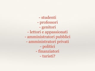 - studenti
- professori
- genitori
- lettori e appassionati
- amministratori pubblici
- amministratori privati
- politici
- finanziatori
- turisti?
 