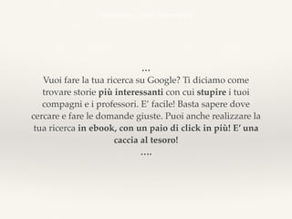 …
Vuoi fare la tua ricerca su Google? Ti diciamo come
trovare storie più interessanti con cui stupire i tuoi
compagni e i professori. E’ facile! Basta sapere dove
cercare e fare le domande giuste. Puoi anche realizzare la
tua ricerca in ebook, con un paio di click in più! E’ una
caccia al tesoro!
….
emozionale, utile, drammatica
 
