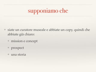 supponiamo che
❖ siate un curatore museale e abbiate un copy, quindi che
abbiate già chiaro:
❖ mission e concept
❖ prospect
❖ una storia
 