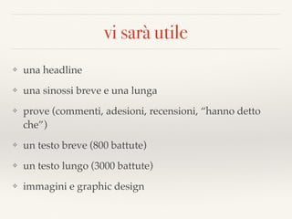 vi sarà utile
❖ una headline
❖ una sinossi breve e una lunga
❖ prove (commenti, adesioni, recensioni, “hanno detto
che”)
❖ un testo breve (800 battute)
❖ un testo lungo (3000 battute)
❖ immagini e graphic design
 