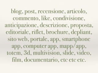 blog, post, recensione, articolo,
commento, like, condivisione,
anticipazione, descrizione, proposta,
editoriale, riflet, brochure, depliant,
sito web, portale, app, smartphone
app, computer app, mapp/app,
totem, 3d, multivision, slide, video,
film, documentario, etc etc etc.
 