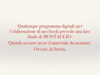 Qualunque programma digitale per
l’elaborazione di un ebook prevede una fase
finale di MONTAGGIO.
Quindi occorre avere il materiale da montare.
Ovvero, la Storia.
 