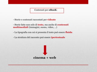 - Storie e contenuti raccontati per videate
- Storie fatte non solo di testo, ma anche di contenuti
multimediali (immagini, suono, video, …)
- La tipografia con cui si presenta il testo può essere fluida
- La struttura del racconto può essere ipertestuale
Contenuti per eBooK:
cinema + web
 