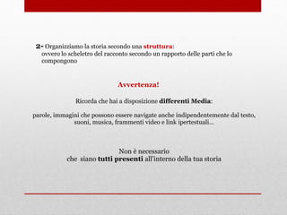2- Organizziamo la storia secondo una struttura:
ovvero lo scheletro del racconto secondo un rapporto delle parti che lo
compongono
Avvertenza! 
Ricorda che hai a disposizione differenti Media: 
 
parole, immagini che possono essere navigate anche indipendentemente dal testo,  
suoni, musica, frammenti video e link ipertestuali…  
Non è necessario  
che siano tutti presenti all’interno della tua storia
 