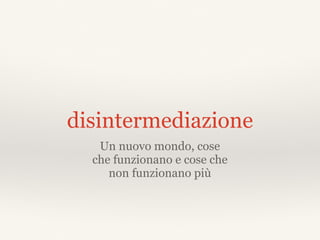 disintermediazione
Un nuovo mondo, cose
che funzionano e cose che
non funzionano più
 