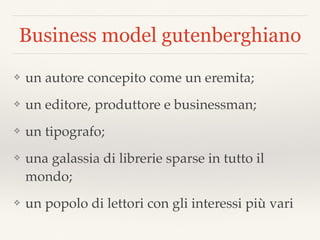 Business model gutenberghiano
❖ un autore concepito come un eremita;
❖ un editore, produttore e businessman;
❖ un tipografo;
❖ una galassia di librerie sparse in tutto il
mondo;
❖ un popolo di lettori con gli interessi più vari
 