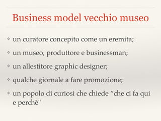 Business model vecchio museo
❖ un curatore concepito come un eremita;
❖ un museo, produttore e businessman;
❖ un allestitore graphic designer;
❖ qualche giornale a fare promozione;
❖ un popolo di curiosi che chiede “che ci fa qui
e perchè"
 
