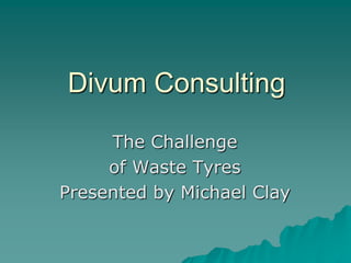 Divum Consulting
The Challenge
of Waste Tyres
Presented by Michael Clay

 