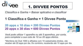 1. DIVVEE PONTOS
Classifica e Ganha = Baixar aplicativo e classificar
1 Classifica e Ganha = 1 Divvee Ponto
20 apps x 10 dias = 200 Divvee Pontos
20 apps x 30 dias = 600 Divvee Pontos
Você pode utilizar 1 aparelho ou até 5 aparelhos, por conta,
para completar a sua cota de 10 ou 20 apps diários.
*Membros do Club 1000 e afiliados com 10 cadastrados diretos, vão
receber até 20 apps por dia. Do contrário, receberão até 10 apps por dia.
 