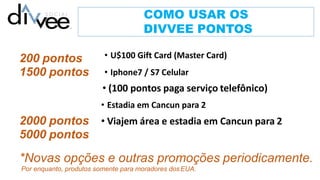 COMO USAR OS
DIVVEE PONTOS
200 pontos
1500 pontos
2000 pontos
5000 pontos
• U$100 Gift Card (Master Card)
• Iphone7 / S7 Celular
• (100 pontos paga serviço telefônico)
• Estadia em Cancun para 2
• Viajem área e estadia em Cancun para 2
*Novas opções e outras promoções periodicamente.
Por enquanto, produtos somente para moradores dosEUA.
 