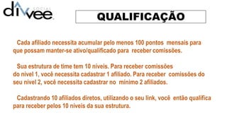 QUALIFICAÇÃO
Cada afiliado necessita acumular pelo menos 100 pontos mensais para
que possam manter-se ativo/qualificado para receber comissões.
Sua estrutura de time tem 10 níveis. Para receber comissões
do nível 1, você necessita cadastrar 1 afiliado. Para receber comissões do
seu nível 2, você necessita cadastrar no mínimo 2 afiliados.
Cadastrando 10 afiliados diretos, utilizando o seu link, você então qualifica
para receber pelos 10 níveis da sua estrutura.
 